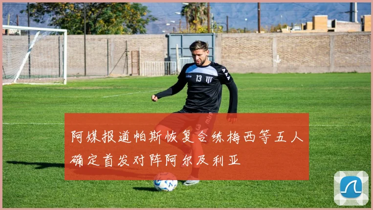 阿媒报道帕斯恢复合练梅西等五人确定首发对阵阿尔及利亚