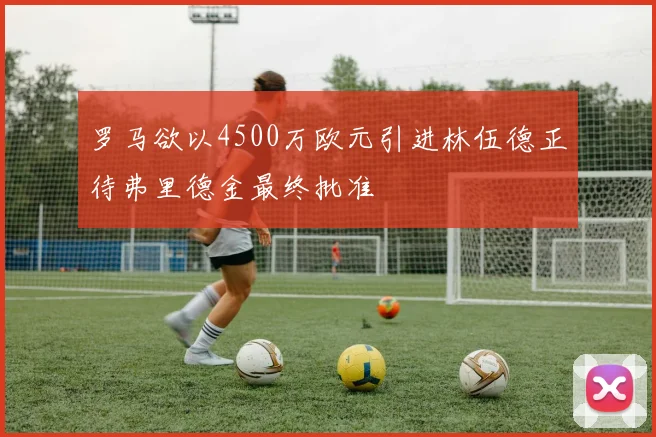 罗马欲以4500万欧元引进林伍德正待弗里德金最终批准