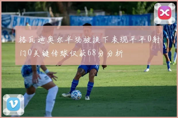 格瓦迪奥尔半场被换下表现平平0射门0关键传球仅获68分分析