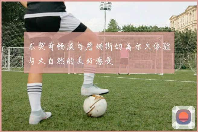 东契奇畅谈与詹姆斯的高尔夫体验与大自然的美好感受