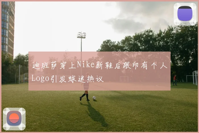 迪班萨穿上Nike新鞋后跟印有个人Logo引发球迷热议