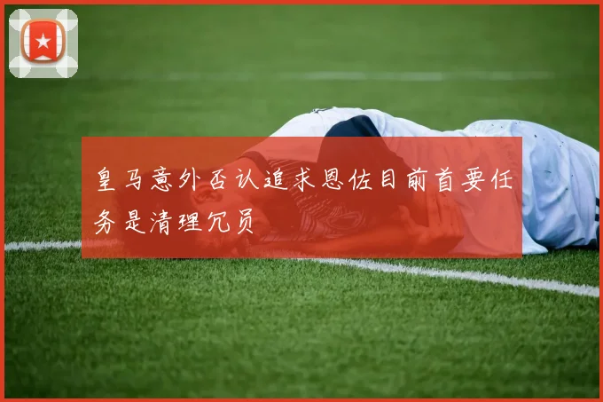 皇马意外否认追求恩佐目前首要任务是清理冗员