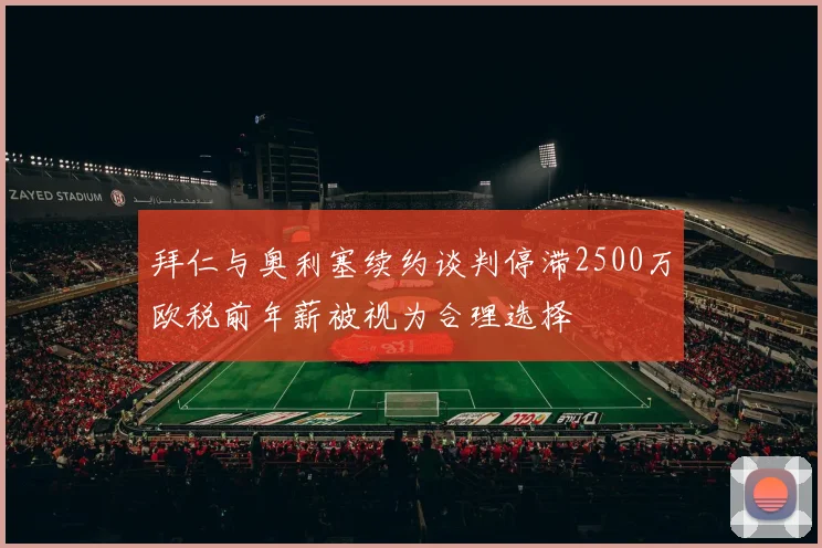 拜仁与奥利塞续约谈判停滞2500万欧税前年薪被视为合理选择