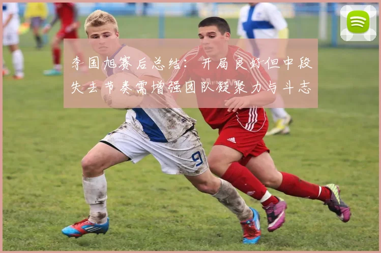 李国旭赛后总结：开局良好但中段失去节奏需增强团队凝聚力与斗志