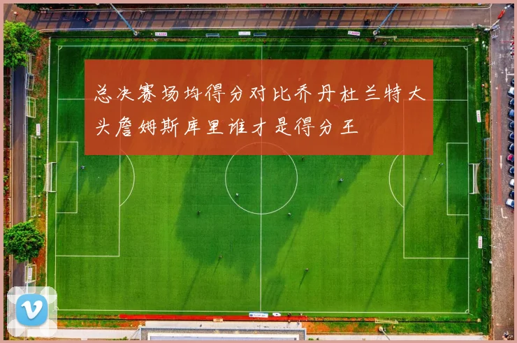 总决赛场均得分对比乔丹杜兰特大头詹姆斯库里谁才是得分王