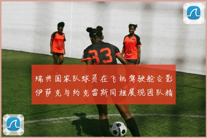 瑞典国家队球员在飞机驾驶舱合影伊萨克与约克雷斯同框展现团队精神