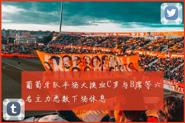 葡萄牙队半场大换血C罗与B席等六名主力悉数下场休息