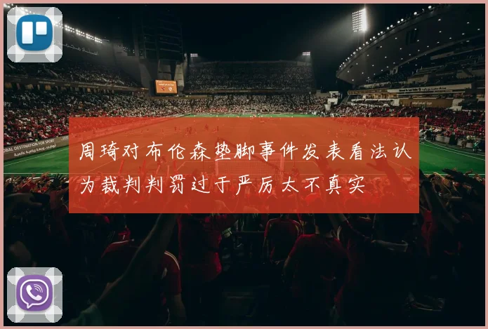 周琦对布伦森垫脚事件发表看法认为裁判判罚过于严厉太不真实