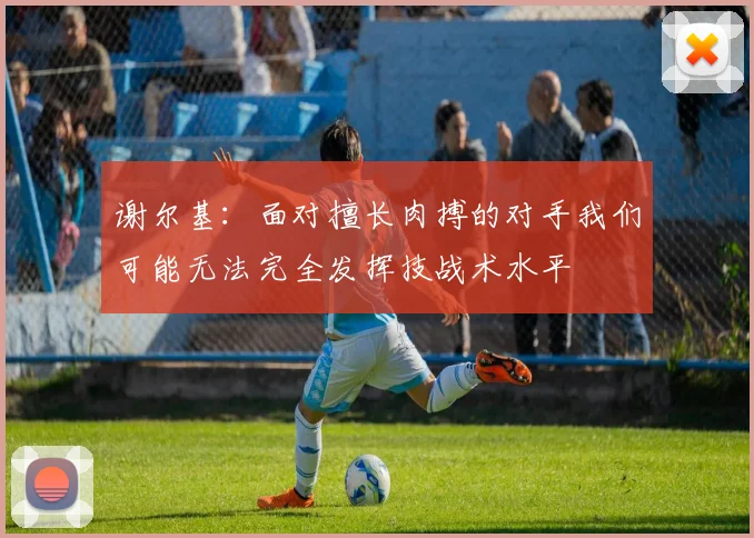 谢尔基：面对擅长肉搏的对手我们可能无法完全发挥技战术水平